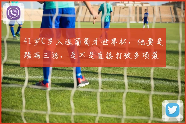 41岁C罗入选葡萄牙世界杯，他要是踢满三场，是不是直接打破多项最年长参赛纪录
