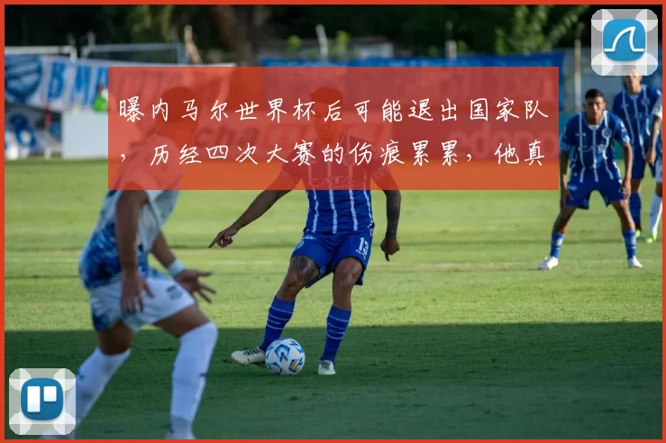 曝内马尔世界杯后可能退出国家队，历经四次大赛的伤痕累累，他真的累了想退了